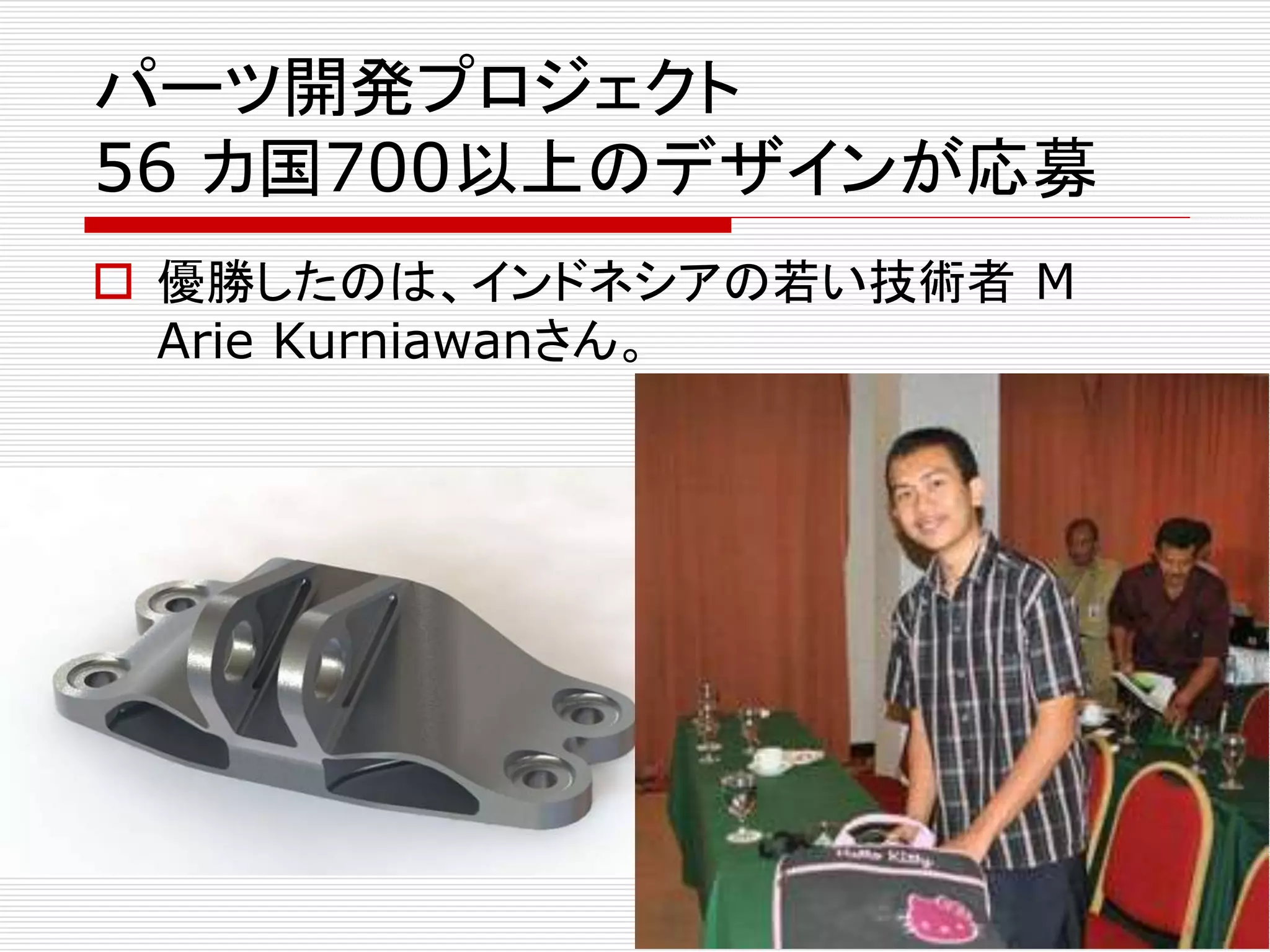 パーツ開発プロジェクト 
56 カ国700以上のデザインが応募 
 優勝したのは、インドネシアの若い技術者M 
Arie Kurniawanさん。 
 
