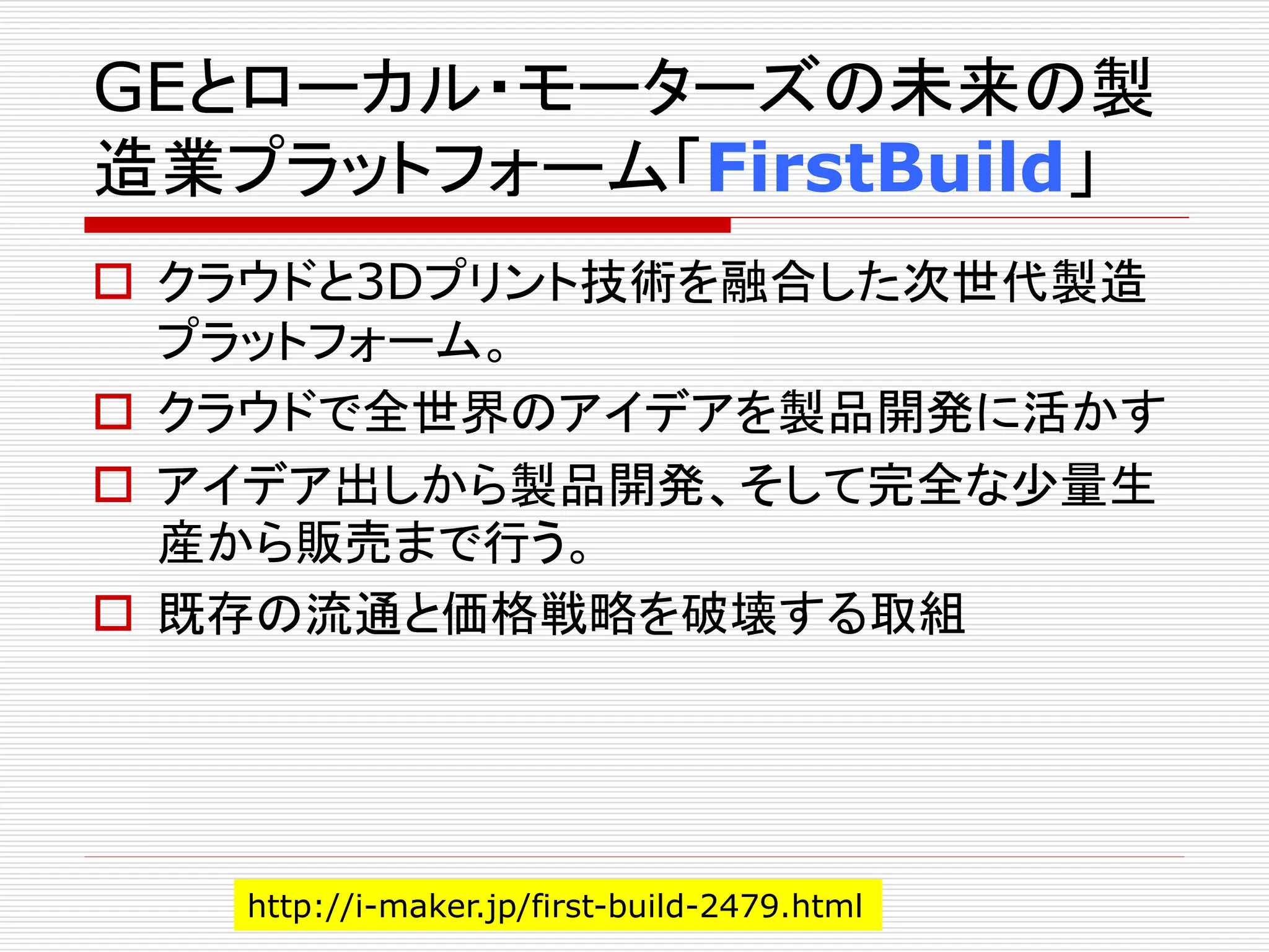 GEとローカル・モーターズの未来の製 
造業プラットフォーム「FirstBuild」 
 クラウドと3Dプリント技術を融合した次世代製造 
プラットフォーム。 
 クラウドで全世界のアイデアを製品開発に活かす 
 アイデア出しから製品開発、そして完全な少量生 
産から販売まで行う。 
 既存の流通と価格戦略を破壊する取組 
http://i-maker.jp/first-build-2479.html 
 