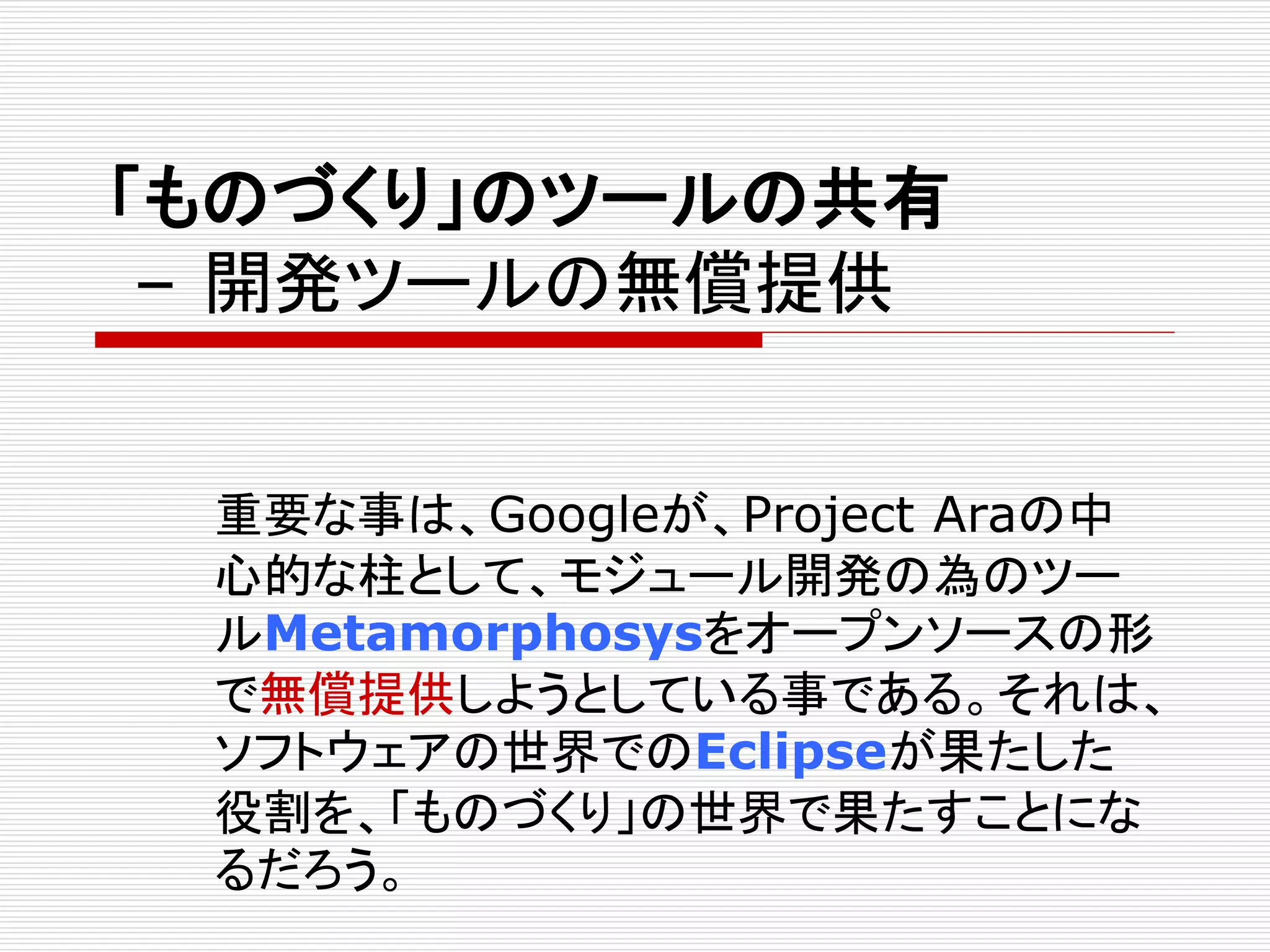 「ものづくり」のツールの共有 
– 開発ツールの無償提供 
重要な事は、Googleが、Project Araの中 
心的な柱として、モジュール開発の為のツー 
ルMetamorphosysをオープンソースの形 
で無償提供しようとしている事である。それは、 
ソフトウェアの世界でのEclipseが果たした 
役割を、「ものづくり」の世界で果たすことにな 
るだろう。 
 