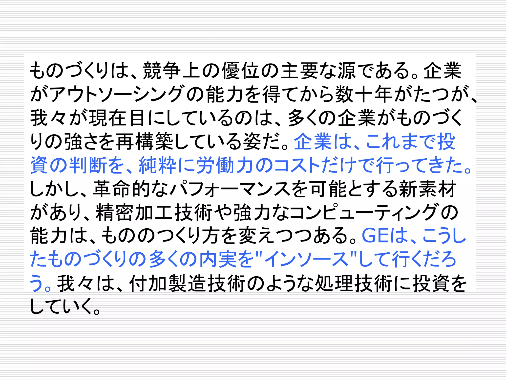 ものづくりは、競争上の優位の主要な源である。企業 
がアウトソーシングの能力を得てから数十年がたつが、 
我々が現在目にしているのは、多くの企業がものづく 
りの強さを再構築している姿だ。企業は、これまで投 
資の判断を、純粋に労働力のコストだけで行ってきた。 
しかし、革命的なパフォーマンスを可能とする新素材 
があり、精密加工技術や強力なコンピューティングの 
能力は、もののつくり方を変えつつある。GEは、こうし 
たものづくりの多くの内実を"インソース"して行くだろ 
う。我々は、付加製造技術のような処理技術に投資を 
していく。 
 