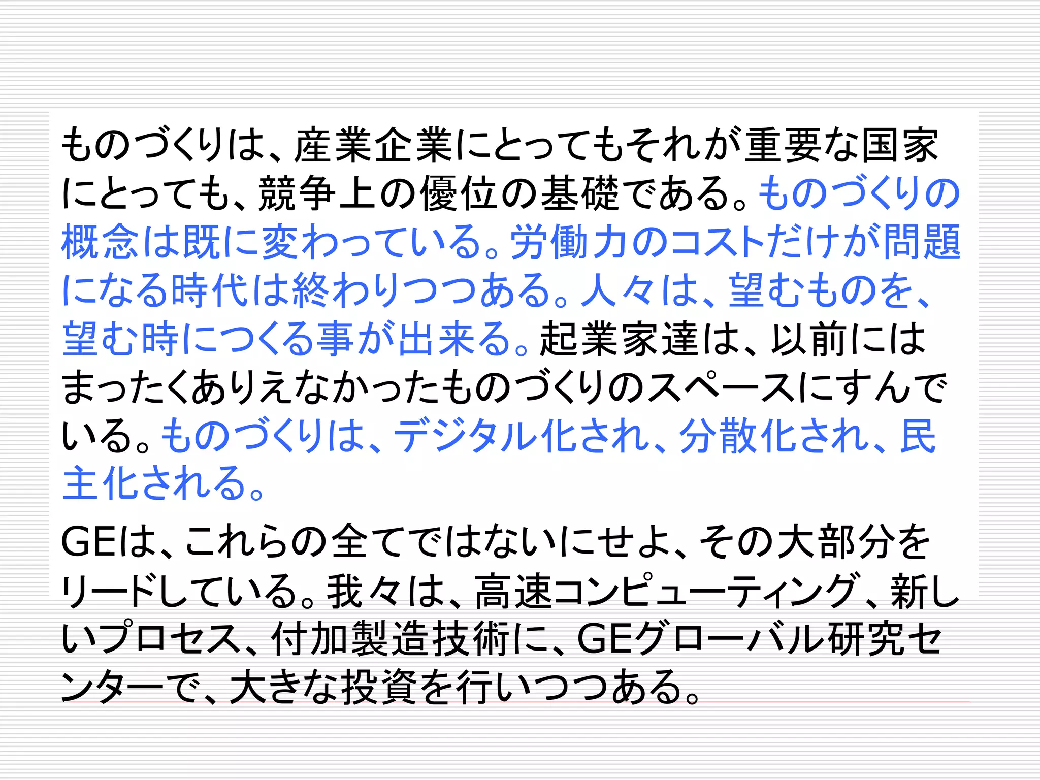ものづくりは、産業企業にとってもそれが重要な国家 
にとっても、競争上の優位の基礎である。ものづくりの 
概念は既に変わっている。労働力のコストだけが問題 
になる時代は終わりつつある。人々は、望むものを、 
望む時につくる事が出来る。起業家達は、以前には 
まったくありえなかったものづくりのスペースにすんで 
いる。ものづくりは、デジタル化され、分散化され、民 
主化される。 
GEは、これらの全てではないにせよ、その大部分を 
リードしている。我々は、高速コンピューティング、新し 
いプロセス、付加製造技術に、GEグローバル研究セ 
ンターで、大きな投資を行いつつある。 
 