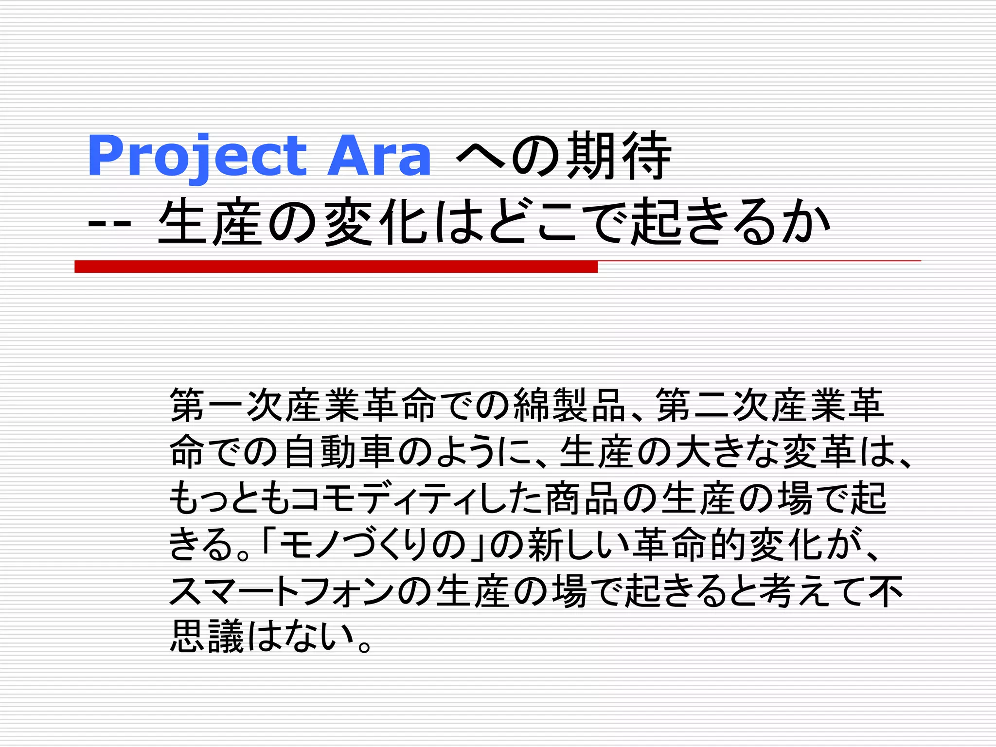 Project Ara への期待 
-- 生産の変化はどこで起きるか 
第一次産業革命での綿製品、第二次産業革 
命での自動車のように、生産の大きな変革は、 
もっともコモディティした商品の生産の場で起 
きる。「モノづくりの」の新しい革命的変化が、 
スマートフォンの生産の場で起きると考えて不 
思議はない。 
 