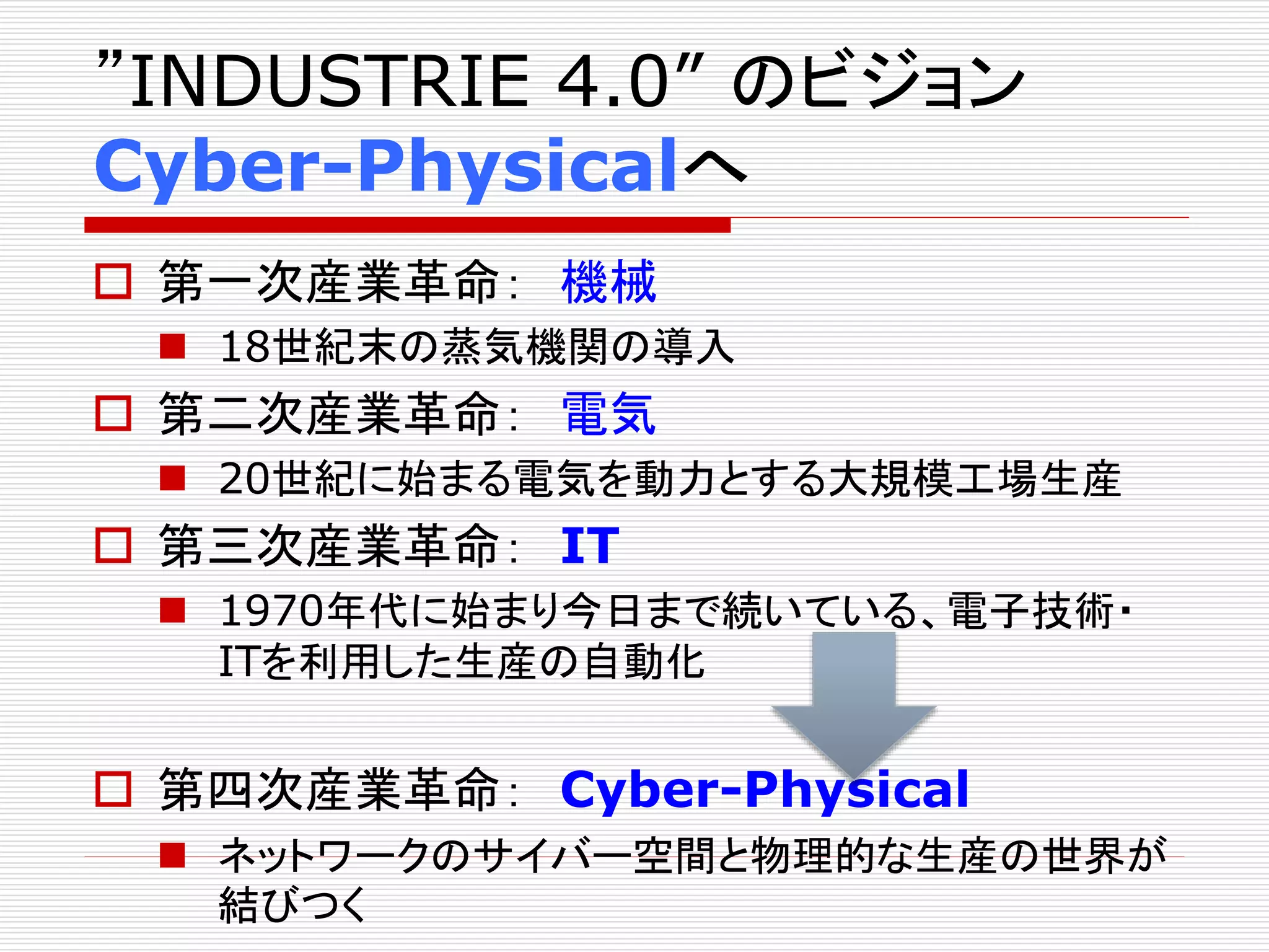 ”INDUSTRIE 4.0” のビジョン 
Cyber-Physicalへ 
 第一次産業革命： 機械 
 18世紀末の蒸気機関の導入 
 第二次産業革命： 電気 
 20世紀に始まる電気を動力とする大規模工場生産 
 第三次産業革命： IT 
 1970年代に始まり今日まで続いている、電子技術・ 
ITを利用した生産の自動化 
 第四次産業革命： Cyber-Physical 
 ネットワークのサイバー空間と物理的な生産の世界が 
結びつく 
 