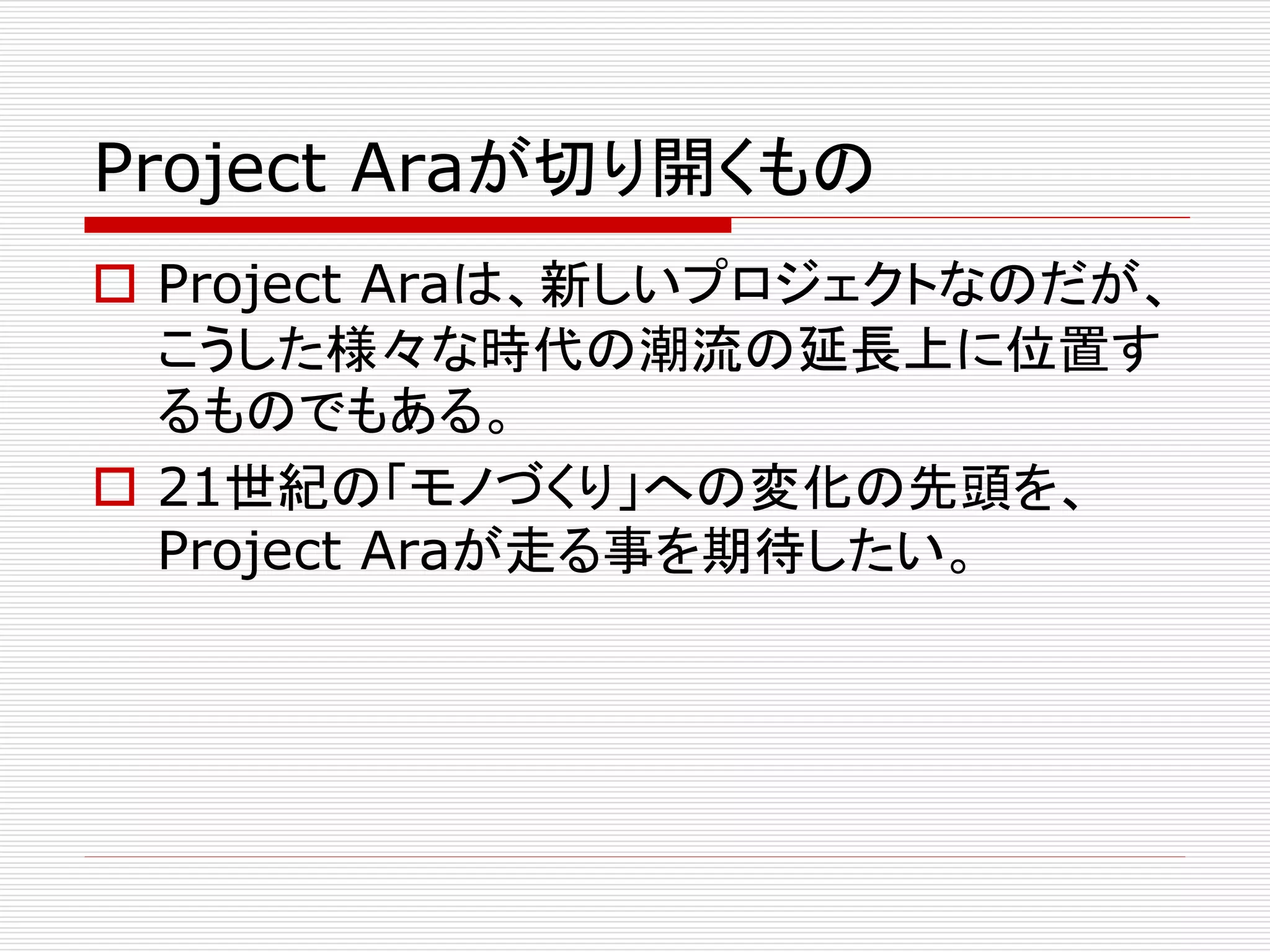 Project Araが切り開くもの 
 Project Araは、新しいプロジェクトなのだが、 
こうした様々な時代の潮流の延長上に位置す 
るものでもある。 
 21世紀の「モノづくり」への変化の先頭を、 
Project Araが走る事を期待したい。 
 