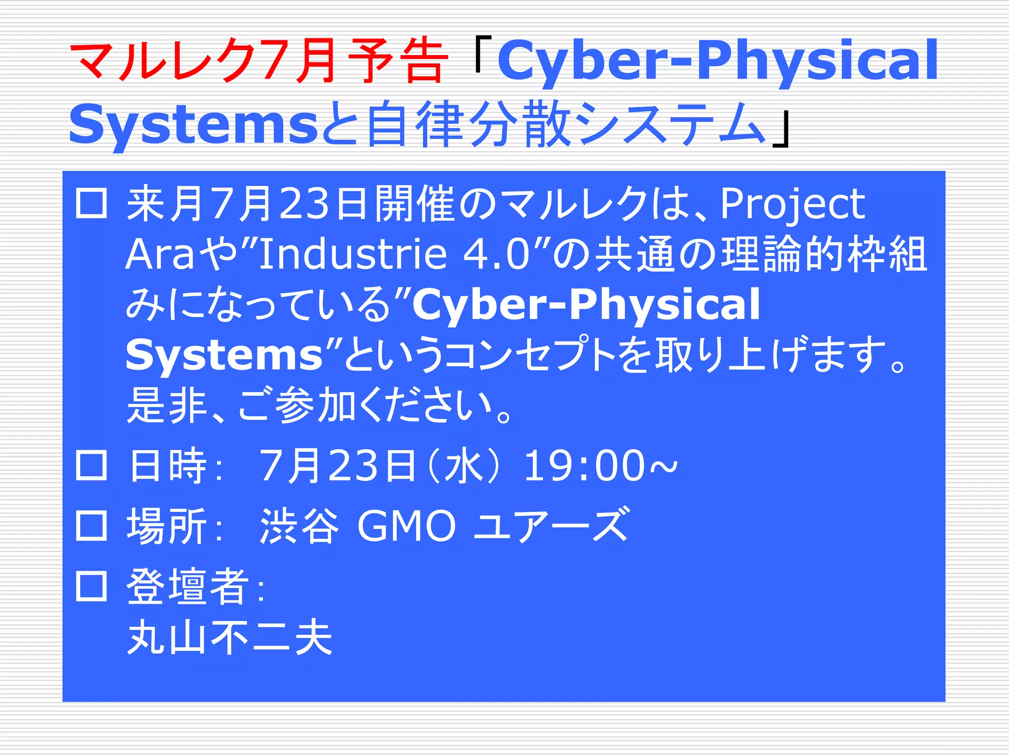 マルレク7月予告「Cyber-Physical 
Systemsと自律分散システム」 
 来月7月23日開催のマルレクは、Project 
Araや”Industrie 4.0”の共通の理論的枠組 
みになっている”Cyber-Physical 
Systems”というコンセプトを取り上げます。 
是非、ご参加ください。 
 日時： 7月23日（水） 19:00~ 
 場所： 渋谷GMO ユアーズ 
 登壇者： 
丸山不二夫 
 