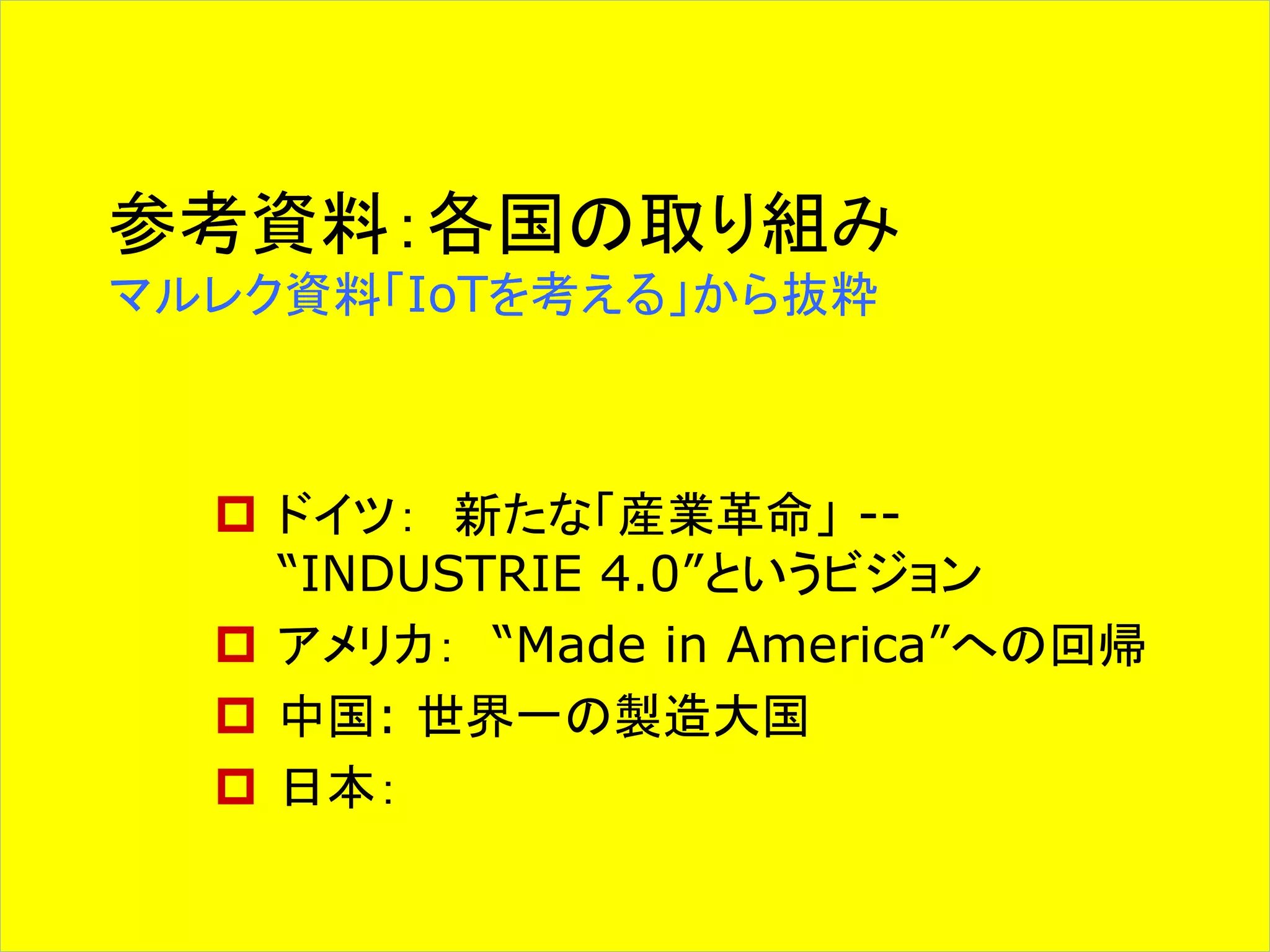 参考資料：各国の取り組み 
マルレク資料「IoTを考える」から抜粋 
 ドイツ： 新たな「産業革命」-- 
“INDUSTRIE 4.0”というビジョン 
 アメリカ： “Made in America”への回帰 
 中国: 世界一の製造大国 
 日本： 
 