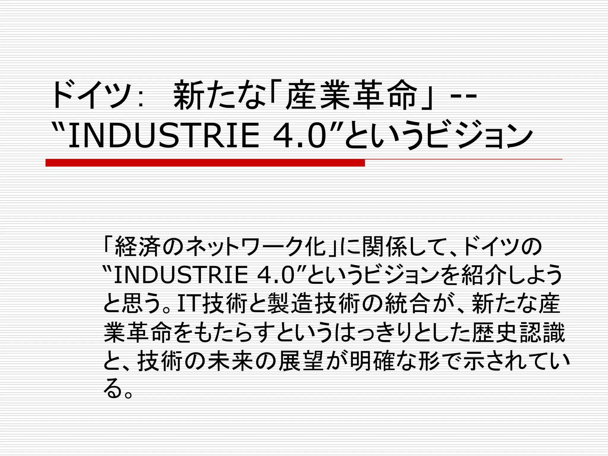 ドイツ： 新たな「産業革命」-- 
“INDUSTRIE 4.0”というビジョン 
「経済のネットワーク化」に関係して、ドイツの 
“INDUSTRIE 4.0”というビジョンを紹介しよう 
と思う。IT技術と製造技術の統合が、新たな産 
業革命をもたらすというはっきりとした歴史認識 
と、技術の未来の展望が明確な形で示されてい 
る。 
 