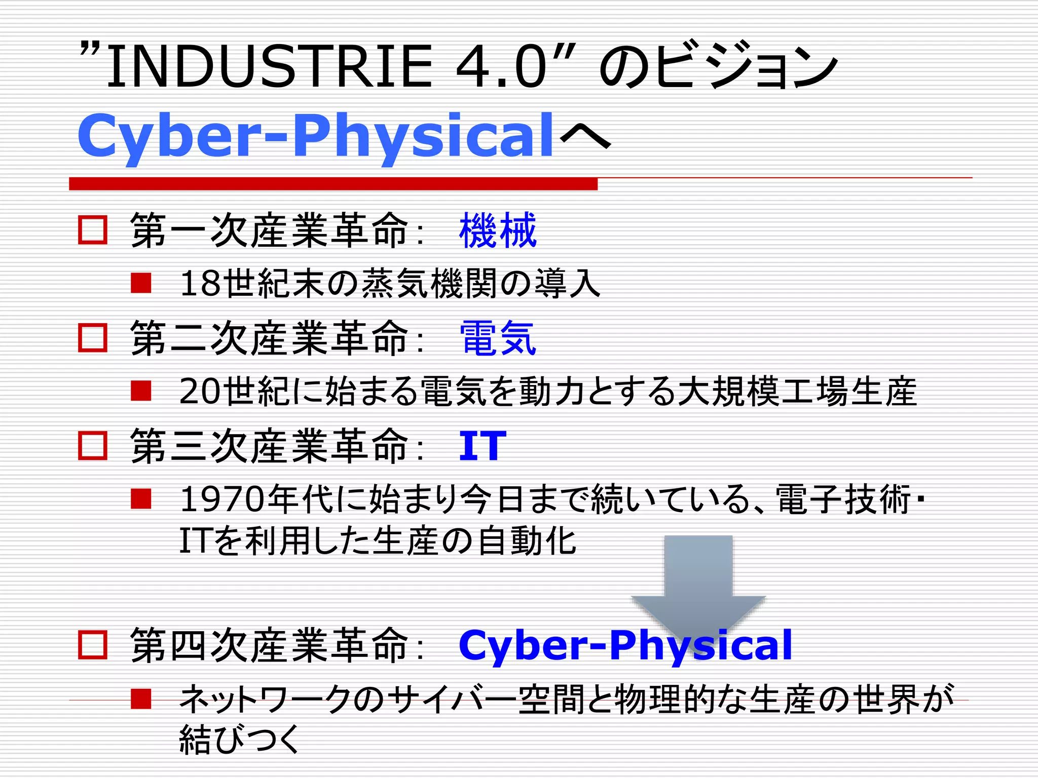 ”INDUSTRIE 4.0” のビジョン 
Cyber-Physicalへ 
 第一次産業革命： 機械 
 18世紀末の蒸気機関の導入 
 第二次産業革命： 電気 
 20世紀に始まる電気を動力とする大規模工場生産 
 第三次産業革命： IT 
 1970年代に始まり今日まで続いている、電子技術・ 
ITを利用した生産の自動化 
 第四次産業革命： Cyber-Physical 
 ネットワークのサイバー空間と物理的な生産の世界が 
結びつく 
 