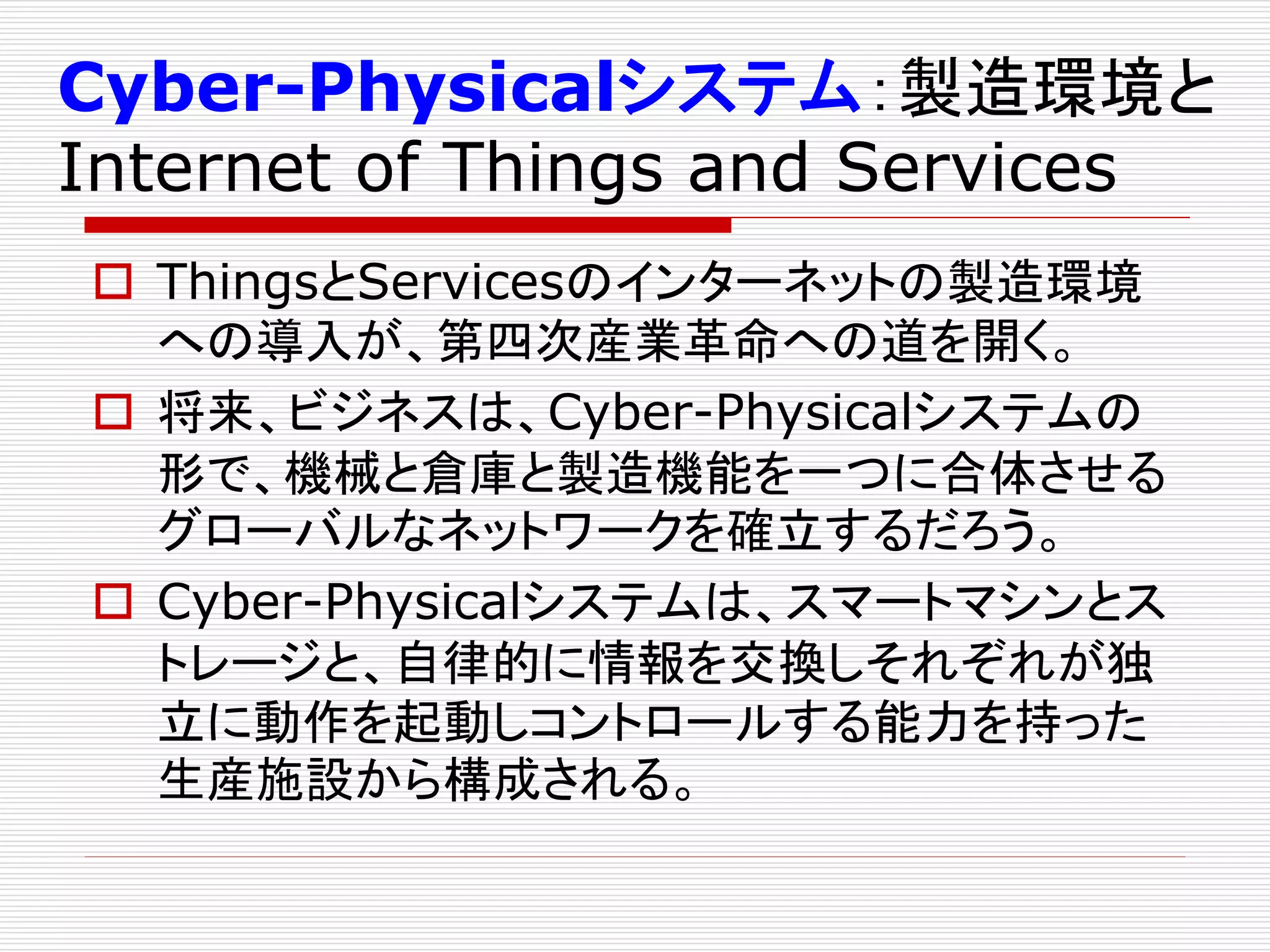 Cyber-Physicalシステム：製造環境と 
Internet of Things and Services 
 ThingsとServicesのインターネットの製造環境 
への導入が、第四次産業革命への道を開く。 
 将来、ビジネスは、Cyber-Physicalシステムの 
形で、機械と倉庫と製造機能を一つに合体させる 
グローバルなネットワークを確立するだろう。 
 Cyber-Physicalシステムは、スマートマシンとス 
トレージと、自律的に情報を交換しそれぞれが独 
立に動作を起動しコントロールする能力を持った 
生産施設から構成される。 
 