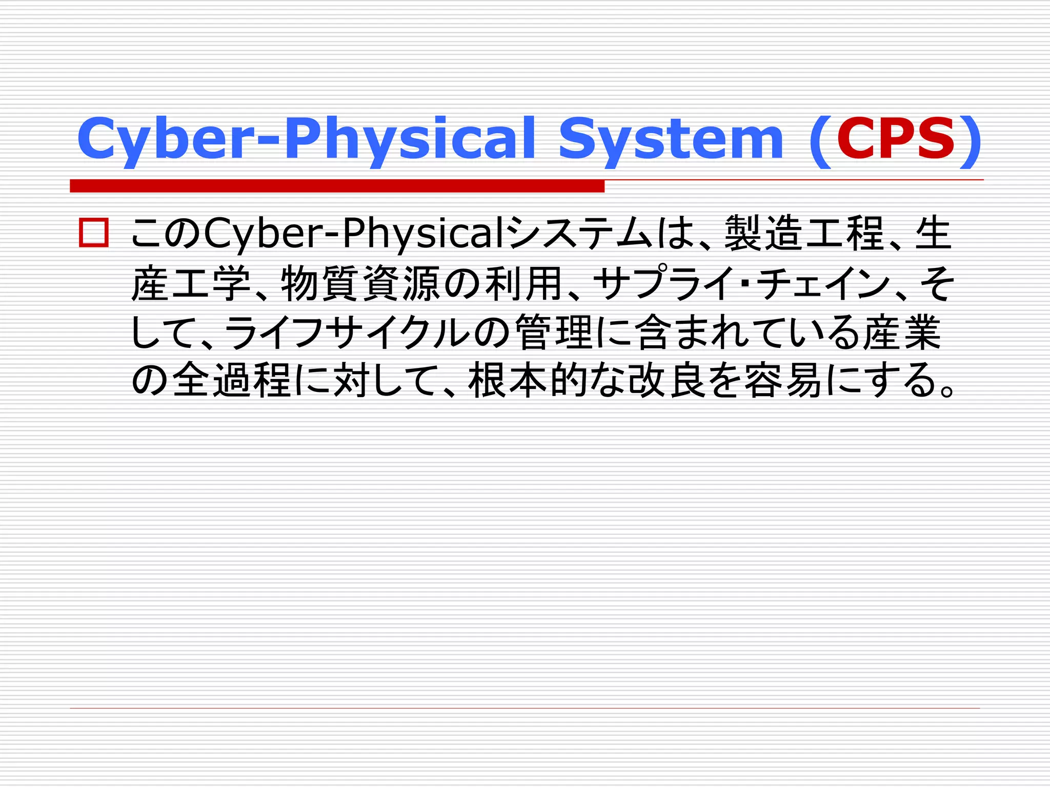 Cyber-Physical System (CPS) 
 このCyber-Physicalシステムは、製造工程、生 
産工学、物質資源の利用、サプライ・チェイン、そ 
して、ライフサイクルの管理に含まれている産業 
の全過程に対して、根本的な改良を容易にする。 
 