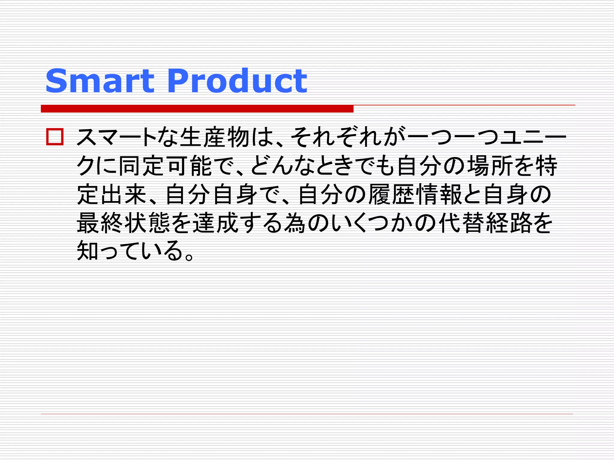 Smart Product 
 スマートな生産物は、それぞれが一つ一つユニー 
クに同定可能で、どんなときでも自分の場所を特 
定出来、自分自身で、自分の履歴情報と自身の 
最終状態を達成する為のいくつかの代替経路を 
知っている。 
 