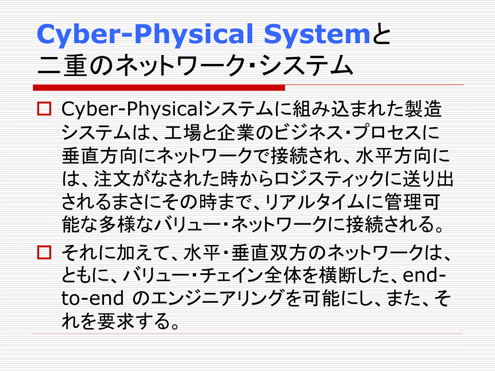 Cyber-Physical Systemと 
二重のネットワーク・システム 
 Cyber-Physicalシステムに組み込まれた製造 
システムは、工場と企業のビジネス・プロセスに 
垂直方向にネットワークで接続され、水平方向に 
は、注文がなされた時からロジスティックに送り出 
されるまさにその時まで、リアルタイムに管理可 
能な多様なバリュー・ネットワークに接続される。 
 それに加えて、水平・垂直双方のネットワークは、 
ともに、バリュー・チェイン全体を横断した、end-to- 
end のエンジニアリングを可能にし、また、そ 
れを要求する。 
 