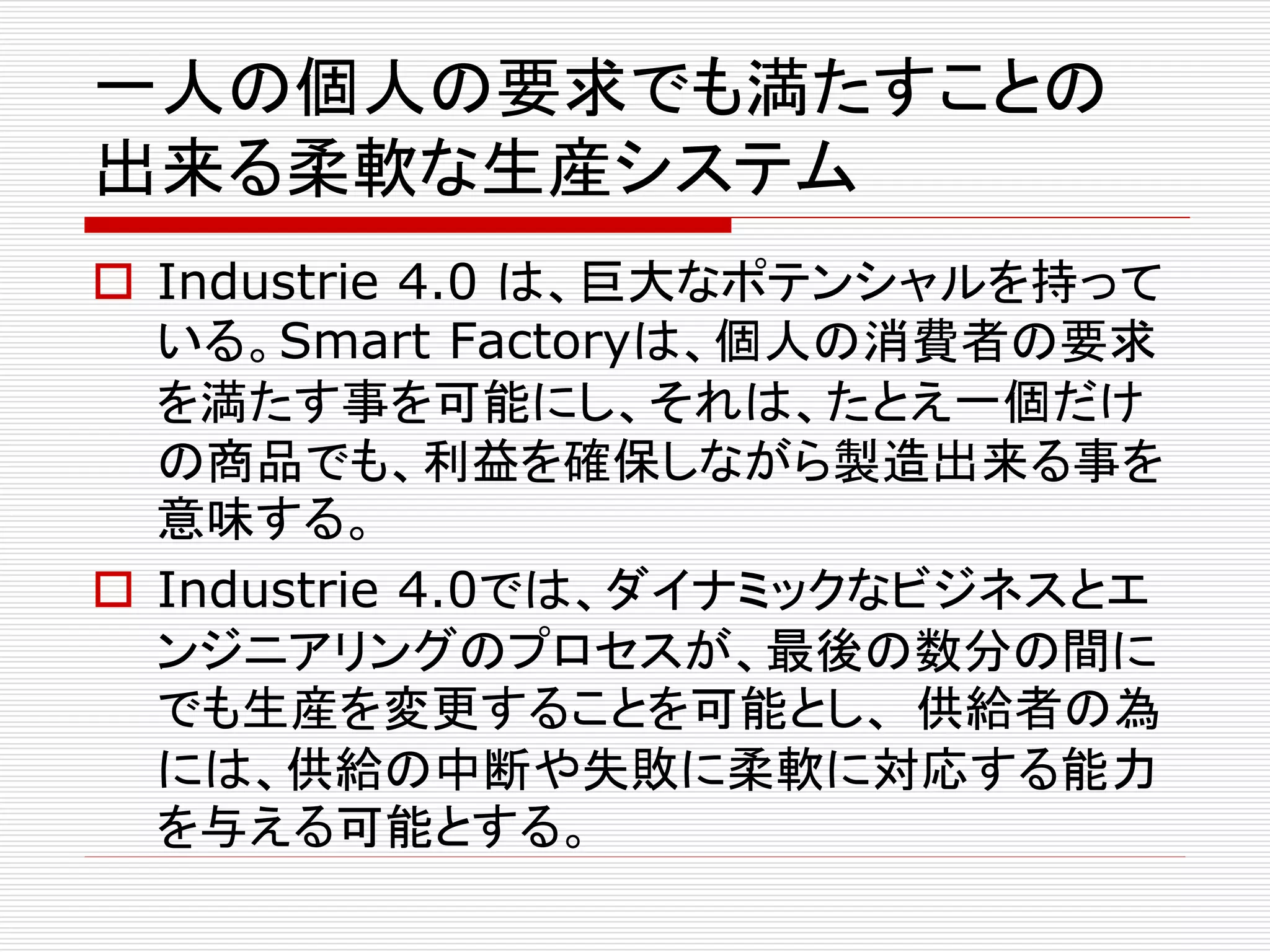 一人の個人の要求でも満たすことの 
出来る柔軟な生産システム 
 Industrie 4.0 は、巨大なポテンシャルを持って 
いる。Smart Factoryは、個人の消費者の要求 
を満たす事を可能にし、それは、たとえ一個だけ 
の商品でも、利益を確保しながら製造出来る事を 
意味する。 
 Industrie 4.0では、ダイナミックなビジネスとエ 
ンジニアリングのプロセスが、最後の数分の間に 
でも生産を変更することを可能とし、供給者の為 
には、供給の中断や失敗に柔軟に対応する能力 
を与える可能とする。 
 