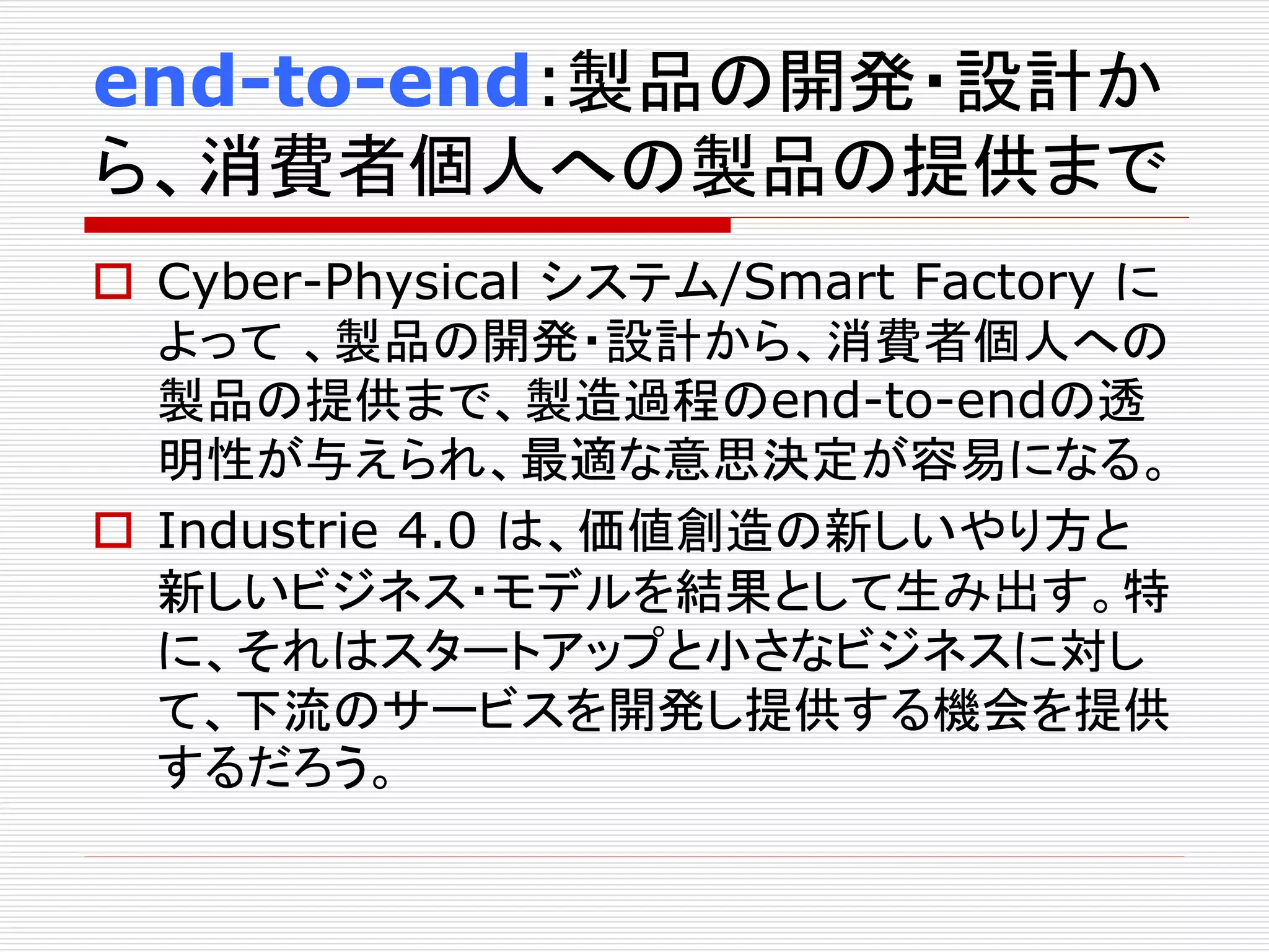 end-to-end:製品の開発・設計か 
ら、消費者個人への製品の提供まで 
 Cyber-Physical システム/Smart Factory に 
よって、製品の開発・設計から、消費者個人への 
製品の提供まで、製造過程のend-to-endの透 
明性が与えられ、最適な意思決定が容易になる。 
 Industrie 4.0 は、価値創造の新しいやり方と 
新しいビジネス・モデルを結果として生み出す。特 
に、それはスタートアップと小さなビジネスに対し 
て、下流のサービスを開発し提供する機会を提供 
するだろう。 
 