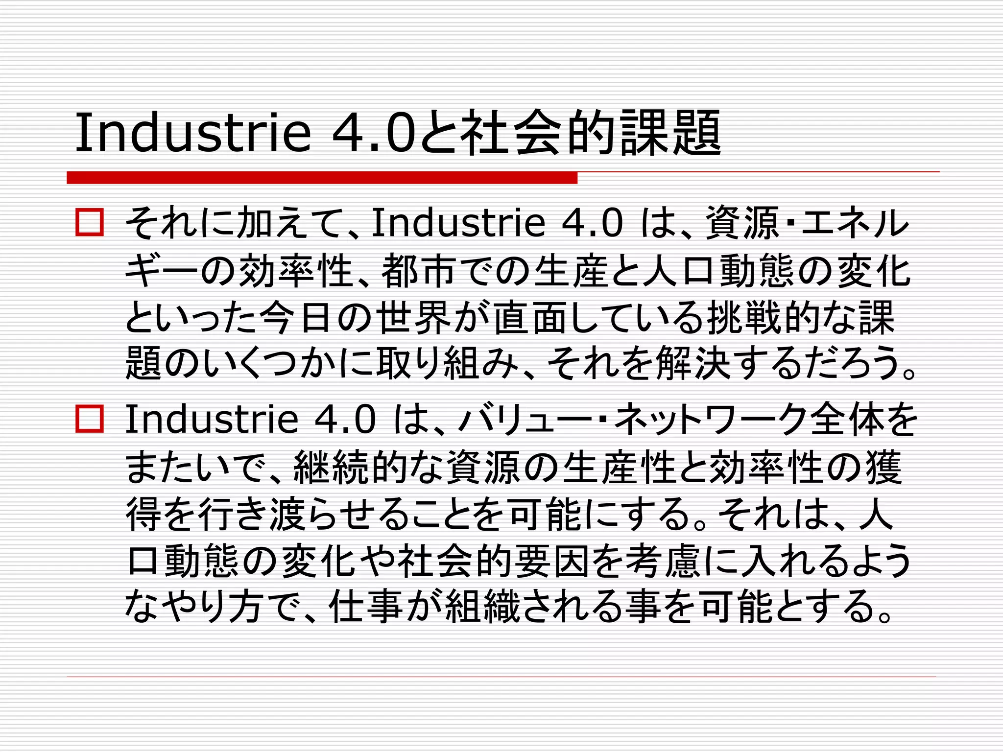 Industrie 4.0と社会的課題 
 それに加えて、Industrie 4.0 は、資源・エネル 
ギーの効率性、都市での生産と人口動態の変化 
といった今日の世界が直面している挑戦的な課 
題のいくつかに取り組み、それを解決するだろう。 
 Industrie 4.0 は、バリュー・ネットワーク全体を 
またいで、継続的な資源の生産性と効率性の獲 
得を行き渡らせることを可能にする。それは、人 
口動態の変化や社会的要因を考慮に入れるよう 
なやり方で、仕事が組織される事を可能とする。 
 