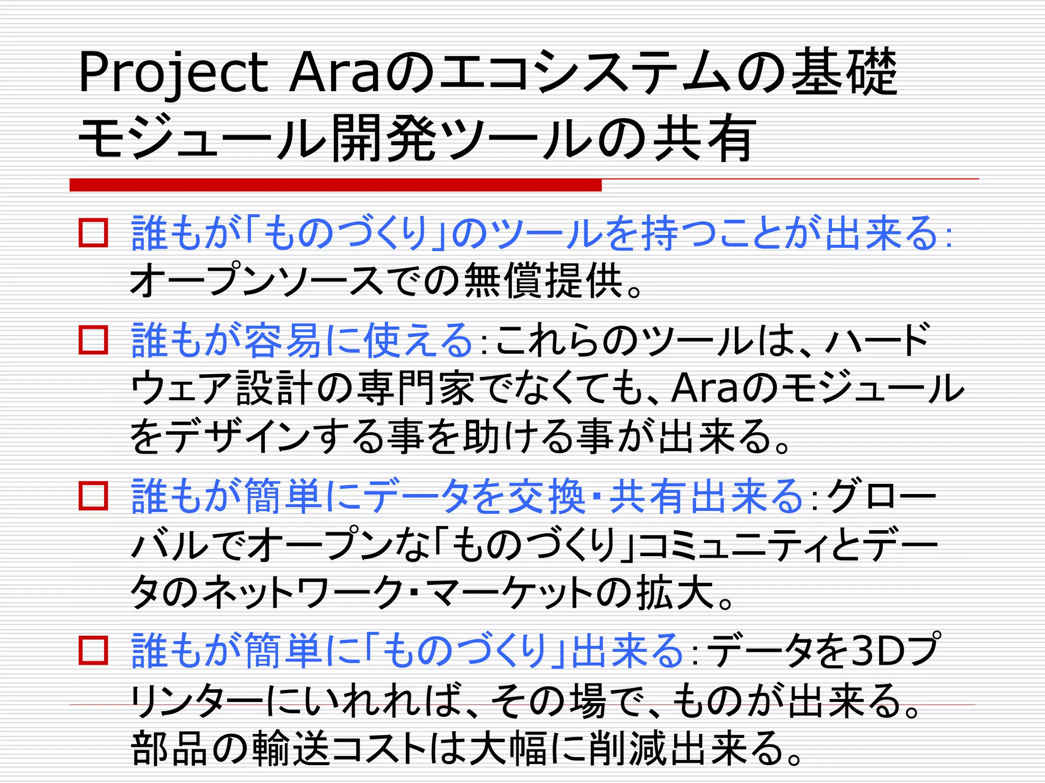 Project Araのエコシステムの基礎 
モジュール開発ツールの共有 
 誰もが「ものづくり」のツールを持つことが出来る： 
オープンソースでの無償提供。 
 誰もが容易に使える：これらのツールは、ハード 
ウェア設計の専門家でなくても、Araのモジュール 
をデザインする事を助ける事が出来る。 
 誰もが簡単にデータを交換・共有出来る：グロー 
バルでオープンな「ものづくり」コミュニティとデー 
タのネットワーク・マーケットの拡大。 
 誰もが簡単に「ものづくり」出来る：データを3Dプ 
リンターにいれれば、その場で、ものが出来る。 
部品の輸送コストは大幅に削減出来る。 
 