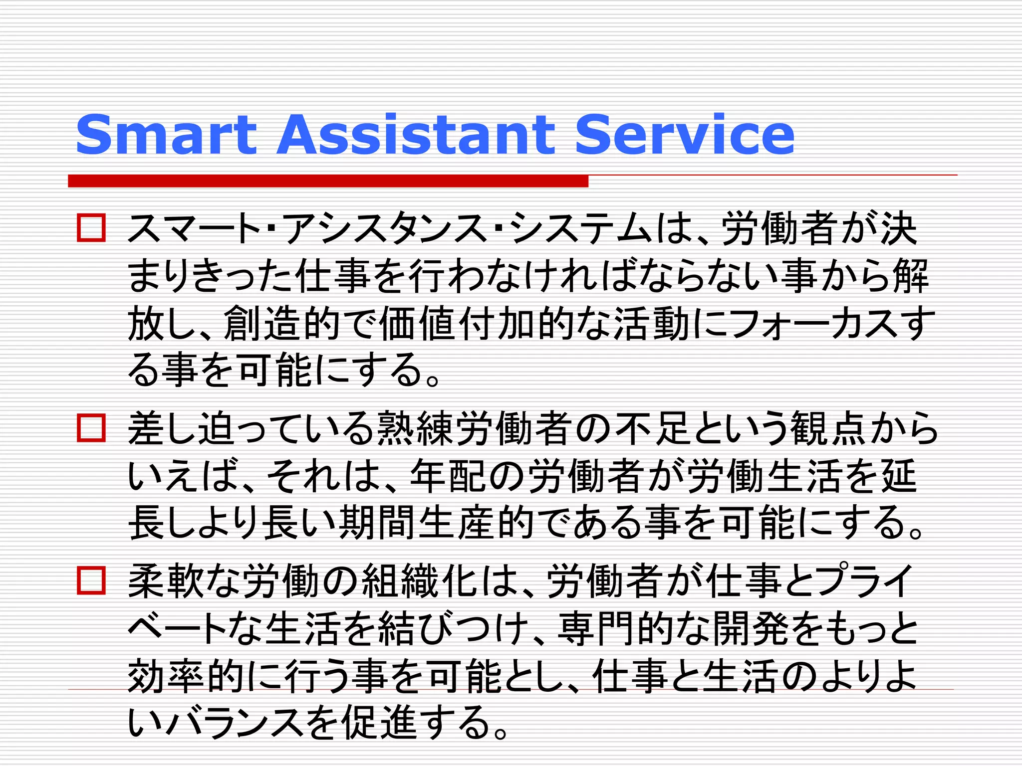 Smart Assistant Service 
 スマート・アシスタンス・システムは、労働者が決 
まりきった仕事を行わなければならない事から解 
放し、創造的で価値付加的な活動にフォーカスす 
る事を可能にする。 
 差し迫っている熟練労働者の不足という観点から 
いえば、それは、年配の労働者が労働生活を延 
長しより長い期間生産的である事を可能にする。 
 柔軟な労働の組織化は、労働者が仕事とプライ 
ベートな生活を結びつけ、専門的な開発をもっと 
効率的に行う事を可能とし、仕事と生活のよりよ 
いバランスを促進する。 
 