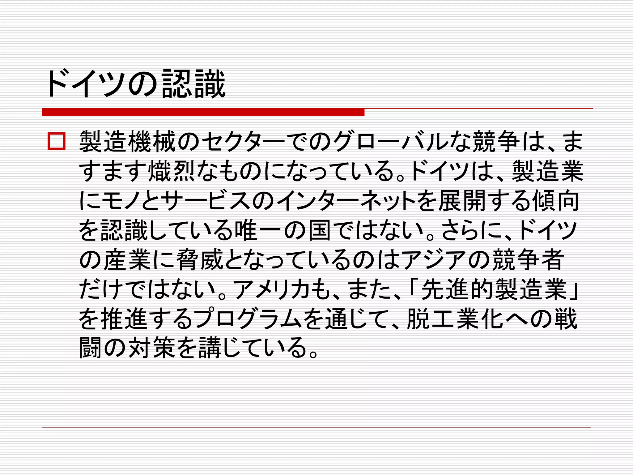 ドイツの認識 
 製造機械のセクターでのグローバルな競争は、ま 
すます熾烈なものになっている。ドイツは、製造業 
にモノとサービスのインターネットを展開する傾向 
を認識している唯一の国ではない。さらに、ドイツ 
の産業に脅威となっているのはアジアの競争者 
だけではない。アメリカも、また、「先進的製造業」 
を推進するプログラムを通じて、脱工業化への戦 
闘の対策を講じている。 
 