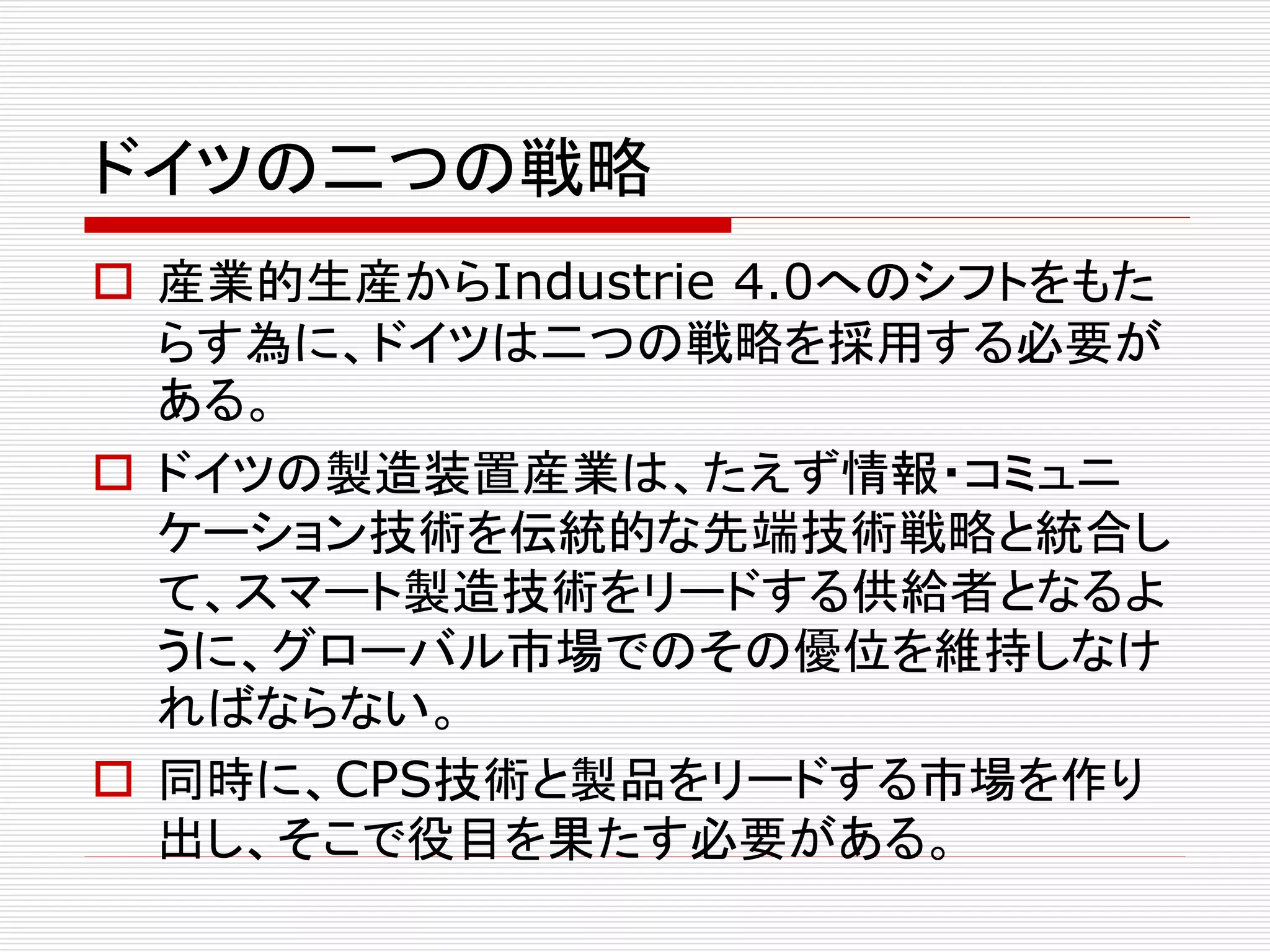 ドイツの二つの戦略 
 産業的生産からIndustrie 4.0へのシフトをもた 
らす為に、ドイツは二つの戦略を採用する必要が 
ある。 
 ドイツの製造装置産業は、たえず情報・コミュニ 
ケーション技術を伝統的な先端技術戦略と統合し 
て、スマート製造技術をリードする供給者となるよ 
うに、グローバル市場でのその優位を維持しなけ 
ればならない。 
 同時に、CPS技術と製品をリードする市場を作り 
出し、そこで役目を果たす必要がある。 
 