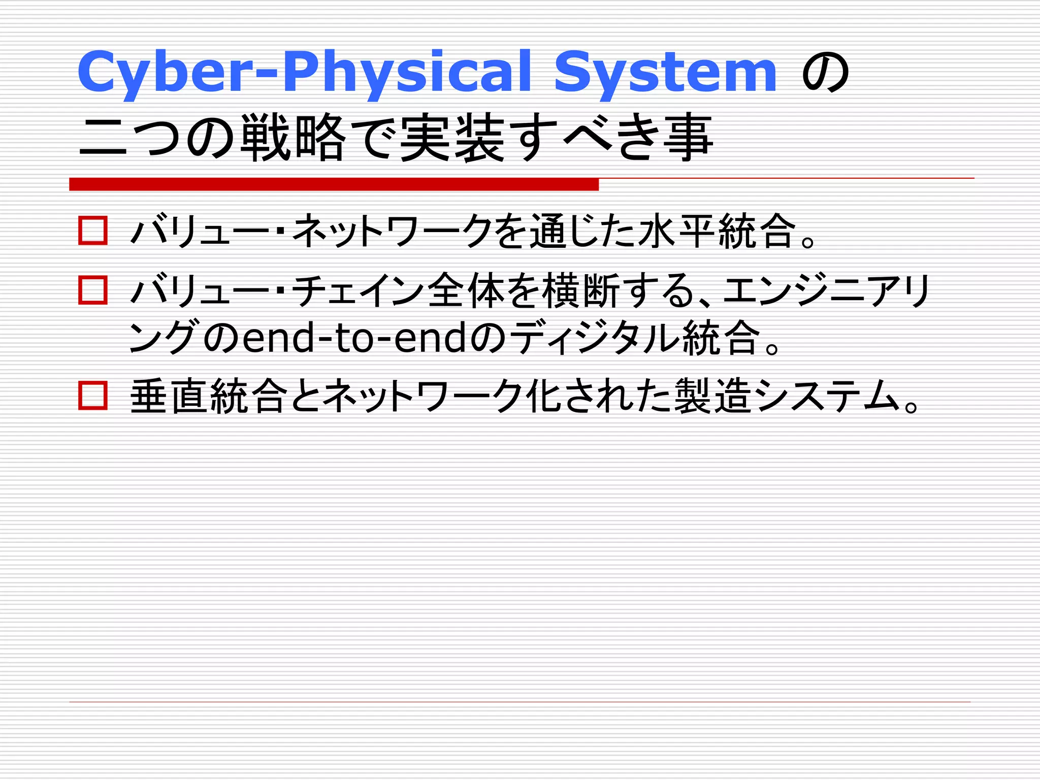 Cyber-Physical System の 
二つの戦略で実装すべき事 
 バリュー・ネットワークを通じた水平統合。 
 バリュー・チェイン全体を横断する、エンジニアリ 
ングのend-to-endのディジタル統合。 
 垂直統合とネットワーク化された製造システム。 
 