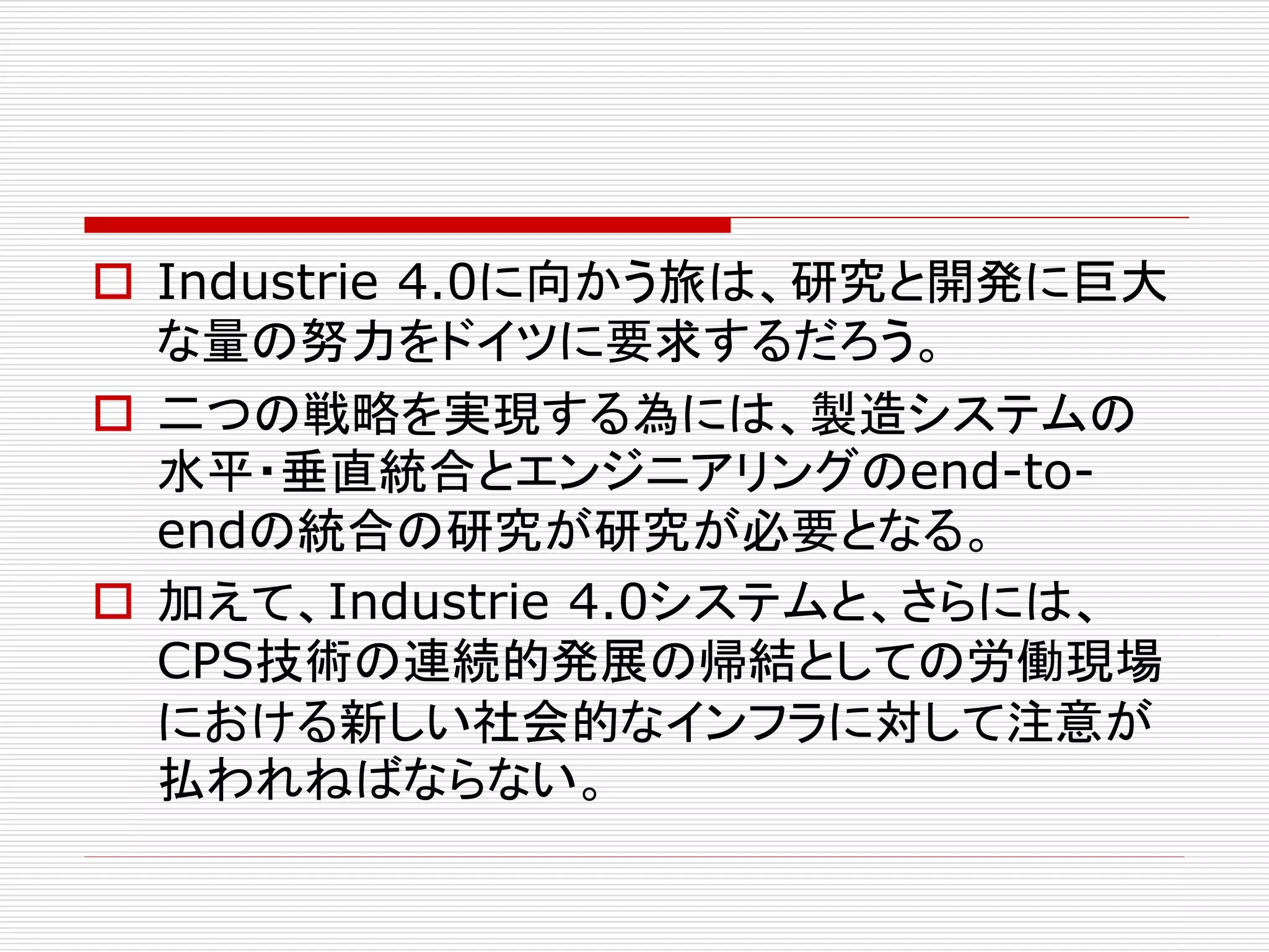  Industrie 4.0に向かう旅は、研究と開発に巨大 
な量の努力をドイツに要求するだろう。 
 二つの戦略を実現する為には、製造システムの 
水平・垂直統合とエンジニアリングのend-to-end 
の統合の研究が研究が必要となる。 
 加えて、Industrie 4.0システムと、さらには、 
CPS技術の連続的発展の帰結としての労働現場 
における新しい社会的なインフラに対して注意が 
払われねばならない。 
 
