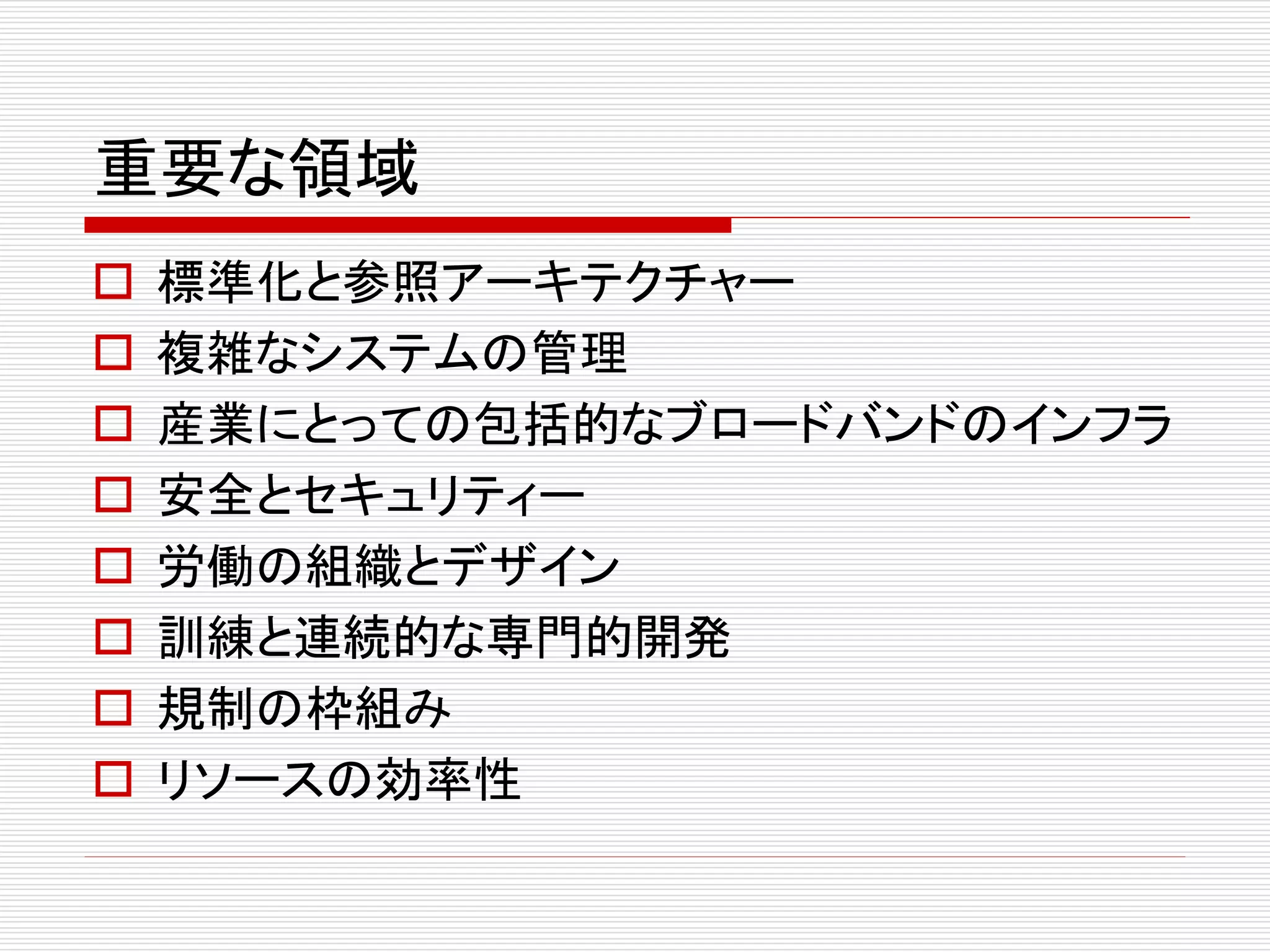 重要な領域 
 標準化と参照アーキテクチャー 
 複雑なシステムの管理 
 産業にとっての包括的なブロードバンドのインフラ 
 安全とセキュリティー 
 労働の組織とデザイン 
 訓練と連続的な専門的開発 
 規制の枠組み 
 リソースの効率性 
 