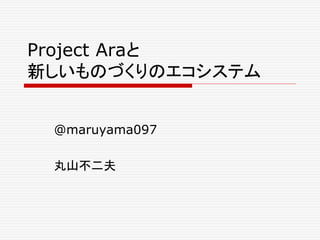 Project Araと 
新しいものづくりのエコシステム 
@maruyama097 
丸山不二夫 
 