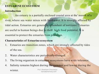 ESTUARINE ECOSYSTEM
Introduction
An estuary is a partially enclosed coastal area at the’mouth of a
river, where sea water mixes with freshwater. It is strongly affected by
tidal action. Estuaries are generally : abundant of nutrients. Estuaries
are useful to human beings due to their high food potential. It is
essential to protect the estuaries from pollution.
Characteristics of Estuarine ecosystem
1. Estuaries are transition zones, which are strongly affected by tides
of the sea.
2. Water characteristics are periodicallychanged.
3. The living organism in estuarine ecosystems have wide tolerance.
4. Salinity remains highest during the summer and lowest during the
Prof. Shashank Chaurasiya
bansalpharmacy.com
winter.
 