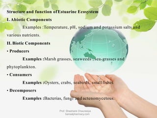 Structure and function ofEstuarine Ecosystem
I. Abiotic Components
Examples :Temperature, pH, sodium and potassium salts and
various nutrients.
II. Biotic Components
• Producers
Examples :Marsh grasses, seaweeds , sea-grasses and
phytoplankton.
• Consumers
Examples :Oysters, crabs, seabirds, smallfishes
• Decomposers
Examples :Bacterias, fungi and actenomycetous.
Prof. Shashank Chaurasiya
bansalpharmacy.com
 