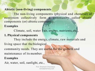 Abiotic (non-living) components
The non-living components (physical and chemical) of
ecosystem collectively form a community called abiotic
components (or) abiotic community.
Examples
Climate, soil, water l air, energy, nutrients, etc.,
1. Physical components
They include the energy, climate, raw materials and
living space that the biological
community needs. They are useful for the growth and
maintenance of its member.
Examples
Air, water, soil, sunlight, etc.,
Prof. Shashank Chaurasiya
bansalpharmacy.com
 