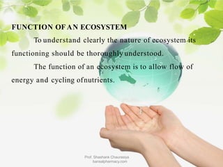FUNCTION OF AN ECOSYSTEM
To understand clearly the nature of ecosystem its
functioning should be thoroughly understood.
The function of an ecosystem is to allow flow of
energy and cycling ofnutrients.
Prof. Shashank Chaurasiya
bansalpharmacy.com
 