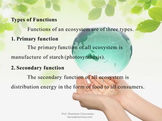 Types of Functions
Functions of an ecosystem are of three types.
1. Primary function
The primaryfunction of all ecosystem is
manufacture of starch (photosynthesis).
2. Secondary function
The secondary function of all ecosystem is
distribution energy in the form of food to all consumers.
Prof. Shashank Chaurasiya
bansalpharmacy.com
 