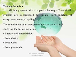 Tertiary Function
All living systems diet at a particular stage. These dead
systems are decomposed to initiate third function of
ecosystems namely “cycling”.
The functioning of an ecosystems may be understood
studying the following terms.
• Energy and material flow.
• Food chains
• Food webs
• Food pyramids
Prof. Shashank Chaurasiya
bansalpharmacy.com
 