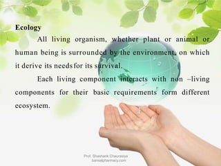 Ecology
All living organism, whether plant or animal or
human being is surrounded by the environment, on which
it derive its needsfor its survival.
Each living component interacts with non –living
components for their basic requirements form different
ecosystem.
Prof. Shashank Chaurasiya
bansalpharmacy.com
 