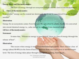 Energy flow andThermodynamics
The flow of energy through an ecosystem follows the two laws of thermodynamics.
1. I law of thermodynamics
It states chat “energy can be created nor destroyed, but it can be considered from one from to
another”.
Illustration
Energy for an ecosystems comes from the sum. It is absorbed by plants, herein it is converted
into stored chemical energy i.e., solar energy in converted into chemical energy.
2.II law of thermodynamics
Statement
It states that, “Whenever energy is transformed, there is a loss of energy through the
release of heat”.
Illustration
This occurs when energy is transferred between tropic levels. There will be a loss of
energy (about 80-90%) in the form of heat as it moves from one tropic level to another tropic
level. The loss of energy takes place through respiration, running, hunting etc.,
Prof. Shashank Chaurasiya
bansalpharmacy.com
 