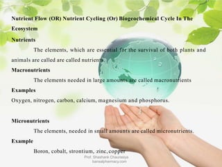 Nutrient Flow (OR) Nutrient Cycling (Or) Biogeochemical Cycle In The
Ecosystem
Nutrients
The elements, which are essential for the survival of both plants and
animals are called are called nutrients.
Macronutrients
The elements needed in large amounts are called macronutrients
Examples
Oxygen, nitrogen, carbon, calcium, magnesium and phosphorus.
Micronutrients
The elements, needed in small amounts are called micronutrients.
Example
Boron, cobalt, strontium, zinc, copper
Prof. Shashank Chaurasiya
bansalpharmacy.com
 