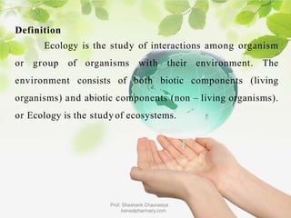 Definition
Ecology is the study of interactions among organism
or group of organisms with their environment. The
environment consists of both biotic components (living
organisms) and abiotic components (non – living organisms).
or Ecology is the study of ecosystems.
Prof. Shashank Chaurasiya
bansalpharmacy.com
 
