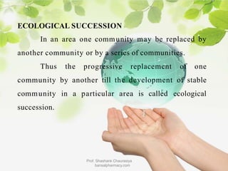 ECOLOGICAL SUCCESSION
In an area one community may be replaced by
another community or by a series of communities.
Thus the progressive replacement of one
community by another till the development of stable
community in a particular area is called ecological
succession.
Prof. Shashank Chaurasiya
bansalpharmacy.com
 