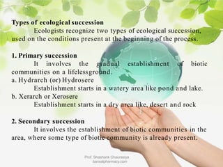 Types of ecological succession
Ecologists recognize two types of ecological succession,
used on the conditions present at the beginning of the process.
1. Primary succession
It involves the gradual establishment of biotic
communities on a lifelessground.
a. Hydrarch (or) Hydrosere
Establishment starts in a watery area like pond and lake.
b. Xerarch or Xerosere
Establishment starts in a dry area like, desert and rock
2. Secondary succession
It involves the establishment of biotic communities in the
area, where some type of biotic community is already present.
Prof. Shashank Chaurasiya
bansalpharmacy.com
 