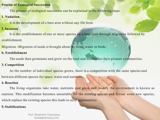Process of Ecological Succession
The process of ecological succession can be explained in the following steps.
1. Nudation
It is the development of a bare area without any life form
2. Invasion
It is the establishment of one or more species on a bare area through migration followed by
establishment.
Migration -Migration of seeds is brought about by wind, water or birds.
b. Establishment
The seeds then germinate and grow on the land and establishes their pioneer communities.
3. Competition
As the number of individual species grows, there is a competition with the same species and
between different species for space, water and nutrients.
4. Reaction
The living organisms take water, nutrients and grow and modify the environment is known as
reaction. This modification becomes unsuitable for the existing species and favour some new species,
which replace the existing species this leads to seral communities.
5. Stabilizations
Prof. Shashank Chaurasiya
bansalpharmacy.com
 