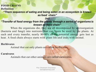 FOOD CHAINS
Definition
“There sequence of eating and being eaten in an ecosystem is known
as food chain”
(or)
“Transfer of food energy from the plants through a series of organisms is
known as food chain”
When the organisms die, they are all decomposed by microorganism
(bacteria and fungi) into nutrients that can again be used by the plants. At
each and every transfer, nearly 80-90% of the potential energy gets lost as
heat. A food chain always starts with plant life and ends with animal.
Herbivores
Animal that eat only plants are called herbivores.
Carnivores
Animals that eat other animals are called carnivores.
Prof. Shashank Chaurasiya
bansalpharmacy.com
 