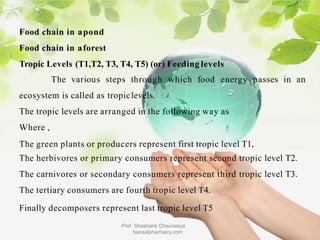 Food chain in apond
Food chain in aforest
Tropic Levels (T1,T2, T3, T4, T5) (or) Feeding levels
The various steps through which food energy passes in an
ecosystem is called as tropiclevels.
The tropic levels are arranged in the following way as
Where ,
The green plants or producers represent first tropic level T1,
The herbivores or primary consumers represent second tropic level T2.
The carnivores or secondary consumers represent third tropic level T3.
The tertiary consumers are fourth tropic level T4.
Finally decomposers represent last tropic level T5
Prof. Shashank Chaurasiya
bansalpharmacy.com
 