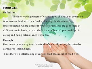 FOOD WEB
Definition
The interlocking pattern of various food chains in an ecosystem
is known as food web. In a food web many food chains are
interconnected, where different types of organisms are connected at
different tropic levels, so that there is a number of opportunities of
eating and being eaten at each tropic level
Example
Grass may be eaten by insects, rats, deer's, etc., these may be eaten by
carnivores (snake, tiger).
Thus there is a interlocking of various food chains called food webs
Prof. Shashank Chaurasiya
bansalpharmacy.com
 