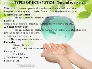 TYPES OF ECOSYSTEM- Natural ecosystem
Natural ecosystems operate themselves under natural conditions.
Based on habitat types, it can be further classified into three types.
1. Terrestrial ecosystem
This ecosystem is related toland.
Example
Grassland ecosystem, forest ecosystem, desert ecosystem, etc.,
2. Aquatic ecosystem
This ecosystem is related to water. It is further sub classified into
two types based on salt content.
• Fresh water ecosystem
(i)Running water ecosystems.
Examples
Rivers, Streams
(b) Standing water ecosystems
Examples
Pond, lake
(ii)Marine ecosystem
Example : sea.
Prof. Shashank Chaurasiya
bansalpharmacy.com
 