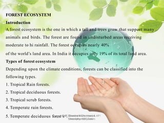 FOREST ECOSYSTEM
Introduction
A forest ecosystem is the one in which a tall and trees grow that support many
animals and birds. The forest are found in undisturbed areas receiving
moderate to hi rainfall. The forest occupies nearly 40%
of the world’s land area. In India it occupies only 19% of its total land area.
Types of forest ecosystem
Depending upon the climate conditions, forests can be classified into the
following types.
1. Tropical Rain forests.
2. Tropical deciduous forests.
3. Tropical scrub forests.
4. Temperate rain forests.
5. Temperate deciduous forestVs.S..Saravana Mani, Head & AP/
Chemistry, AEC Salem
Prof. Shashank Chaurasiya
bansalpharmacy.com
 