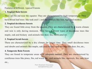 Features of different. typesof Forests
1. Tropical Rain forests
They are foi.ind near the equator. They are characterized by high temperature. They
have broad leaf trees like teak and 1. and the animals like lion, tiger and monkey.
2. Tropical deciduous forests
They are found little away from the equator. They are characterized by a warm climate
and rain is only during monsoon. They have different types of deciduous trees like
maple, oak and hickary and animals like deer, fox, rabbit and rat.
3. Tropical Scrub forests
These are characterized by a dry climate for longer time. They small deciduous trees
and shrubs and animals like maple, oak and hickory and animals like deer, fox, etc.,
4. Temperate Rain Forests
They are found in temperate areas with adequate rainfall. They are characterized by
coniferous trees like pines, firs, red wood etc., and animals like, squirrels, fox, cats, bear
etc.,
Prof. Shashank Chaurasiya
bansalpharmacy.com
 