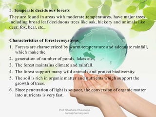5. Temperate deciduous forests
They are found in areas with moderate temperatures. have major trees
including broad leaf deciduous trees like oak, hickory and animals like
deer, fox, bear, etc.,
Characteristics of forest ecosystems
1. Forests are characterized by warm temperature and adequate rainfall,
which make the
2. generation of number of ponds, lakes etc.,
3. The forest maintains climate and rainfall.
4. The forest support many wild animals and protect biodiversity.
5. The soil is rich in organic matter and nutrients which support the
growth of trees.
6. Since penetration of light is so poor, the conversion of organic matter
into nutrients is very fast.
Prof. Shashank Chaurasiya
bansalpharmacy.com
 