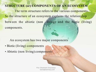 STRUCTURE (or) COMPONENTS OF AN ECOSYSTEM
The term structure refers to the various components.
So the structure of an ecosystem explains the relationship
between the abiotic (non –living) and the biotic (living)
components.
An ecosystem has two major components
• Biotic (living) components
• Abiotic (non living) components
Prof. Shashank Chaurasiya
bansalpharmacy.com
 
