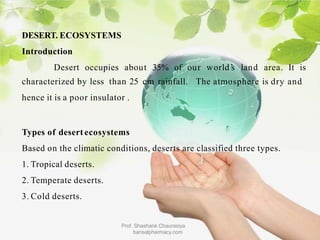DESERT. ECOSYSTEMS
Introduction
Desert occupies
Prof. Shashank Chaurasiya
bansalpharmacy.com
about 35% of our world’
s land area. It is
characterized by less than 25 cm rainfall. The atmosphere is dry and
hence it is a poor insulator .
Types of desert ecosystems
Based on the climatic conditions, deserts are classified three types.
1. Tropical deserts.
2. Temperate deserts.
3. Cold deserts.
 