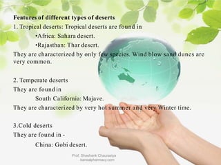 Features of different types of deserts
1. Tropical deserts: Tropical deserts are found in
•Africa: Sahara desert.
•Rajasthan: Thar desert.
They are characterized by only few species. Wind blow sand dunes are
very common.
2. Temperate deserts
They are found in
South California: Majave.
They are characterized by very hot summer and very Winter time.
3.Cold deserts
They are found in -
China: Gobi desert.
Prof. Shashank Chaurasiya
bansalpharmacy.com
 